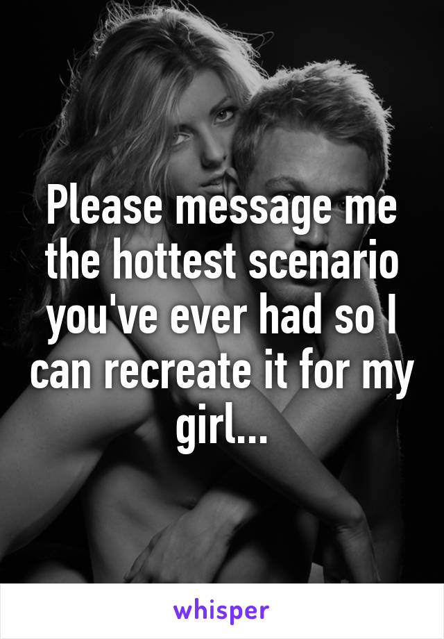 Please message me the hottest scenario you've ever had so I can recreate it for my girl...