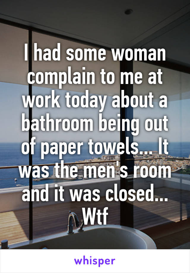 I had some woman complain to me at work today about a bathroom being out of paper towels... It was the men's room and it was closed... Wtf