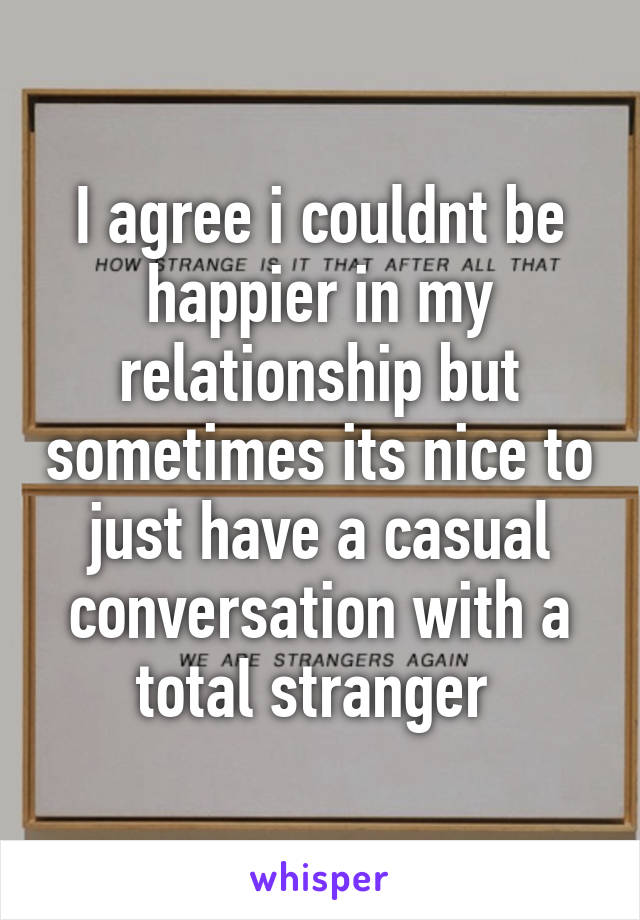 I agree i couldnt be happier in my relationship but sometimes its nice to just have a casual conversation with a total stranger 