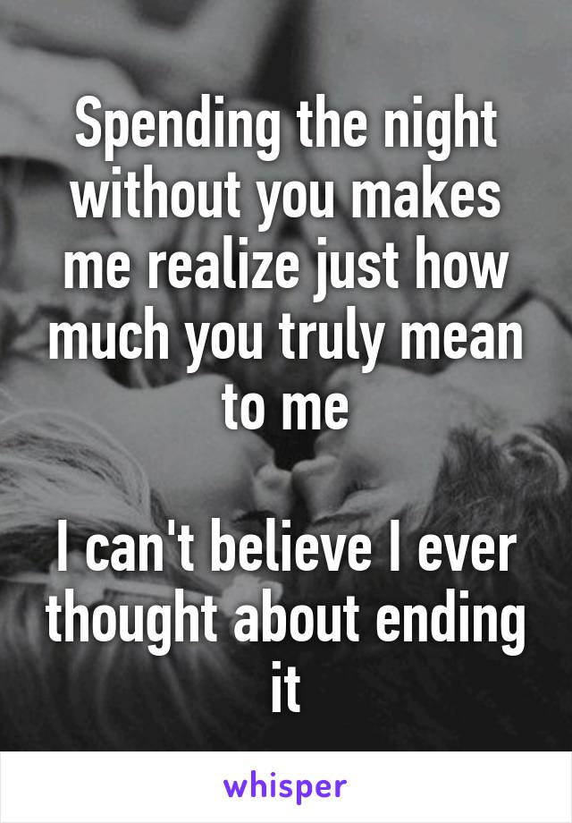 Spending the night without you makes me realize just how much you truly mean to me

I can't believe I ever thought about ending it