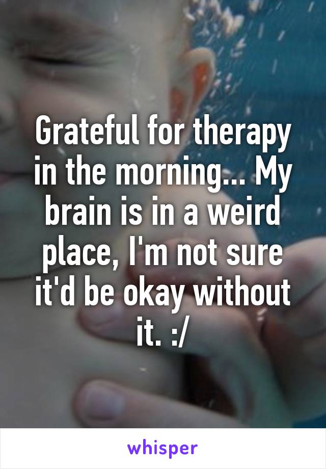 Grateful for therapy in the morning... My brain is in a weird place, I'm not sure it'd be okay without it. :/