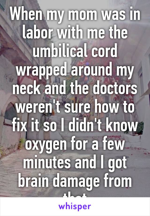 When my mom was in labor with me the umbilical cord wrapped around my neck and the doctors weren't sure how to fix it so I didn't know oxygen for a few minutes and I got brain damage from that