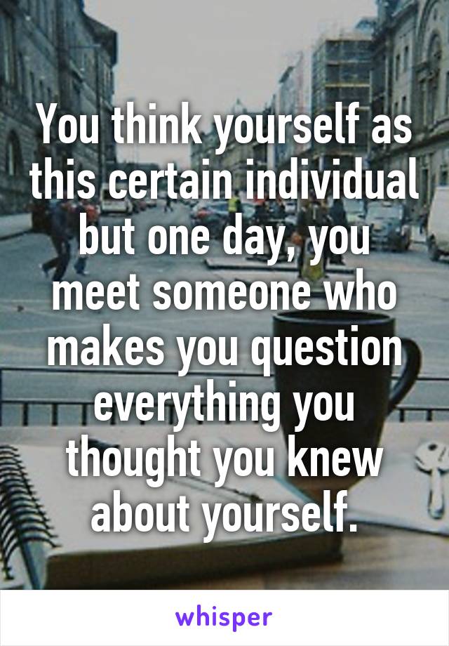 You think yourself as this certain individual but one day, you meet someone who makes you question everything you thought you knew about yourself.