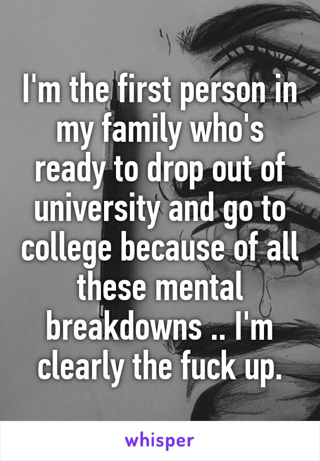 I'm the first person in my family who's ready to drop out of university and go to college because of all these mental breakdowns .. I'm clearly the fuck up.