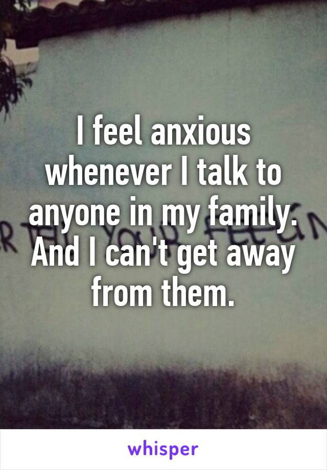 I feel anxious whenever I talk to anyone in my family. And I can't get away from them.
