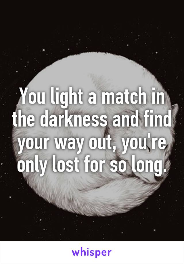 You light a match in the darkness and find your way out, you're only lost for so long.