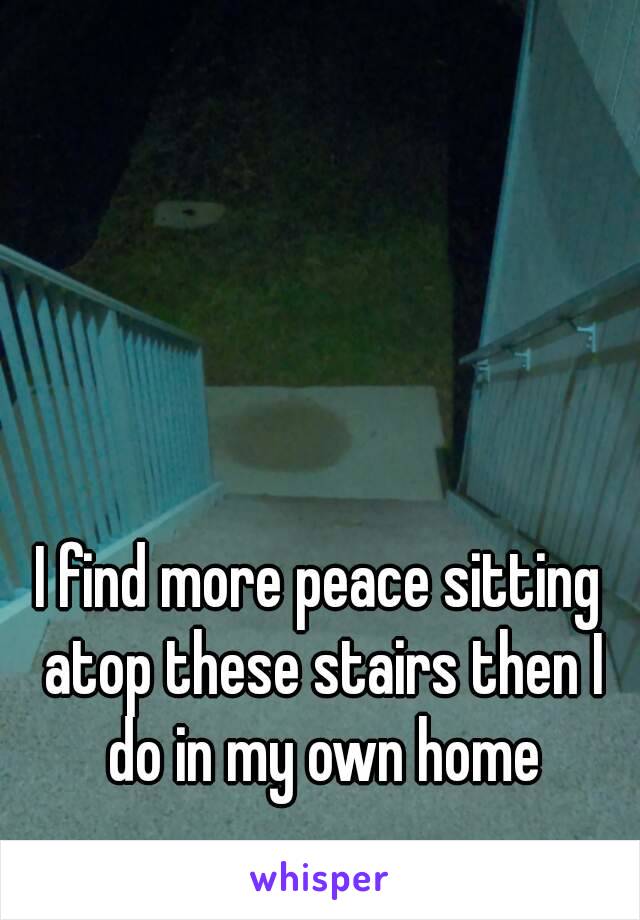 I find more peace sitting atop these stairs then I do in my own home