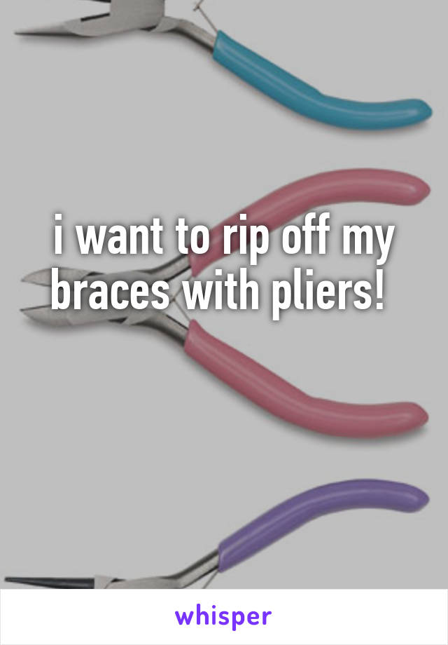 i want to rip off my braces with pliers! 

