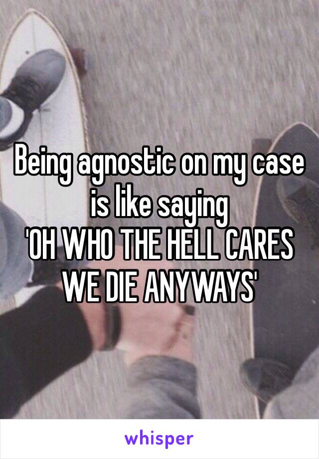 Being agnostic on my case is like saying
'OH WHO THE HELL CARES WE DIE ANYWAYS'