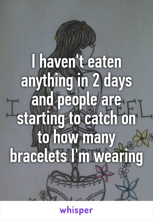 I haven't eaten anything in 2 days and people are starting to catch on to how many bracelets I'm wearing