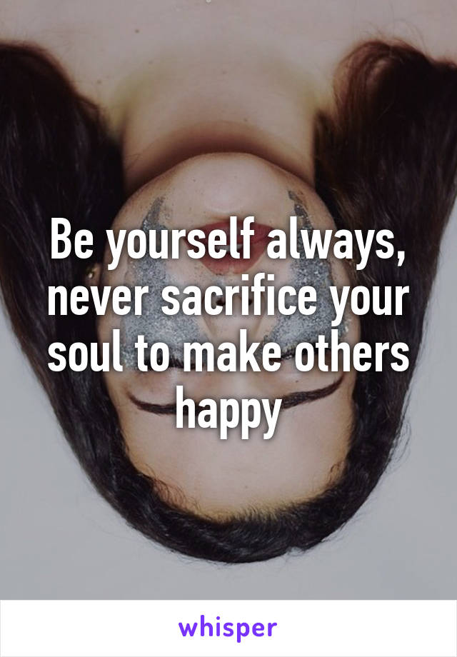 Be yourself always, never sacrifice your soul to make others happy