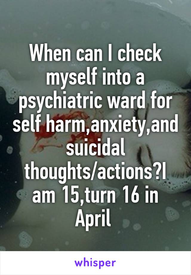 When can I check myself into a psychiatric ward for self harm,anxiety,and suicidal thoughts/actions?I am 15,turn 16 in April 