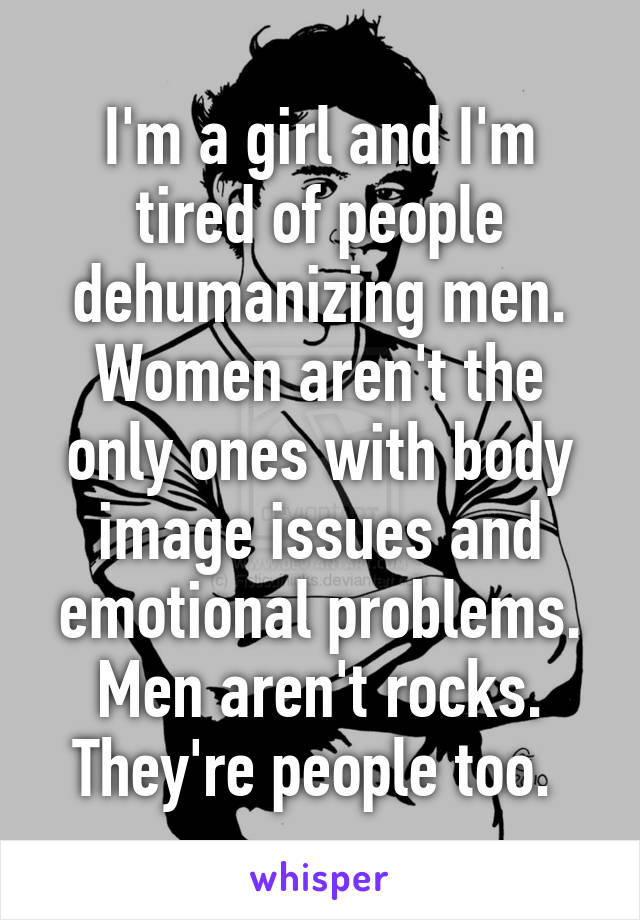 I'm a girl and I'm tired of people dehumanizing men. Women aren't the only ones with body image issues and emotional problems. Men aren't rocks. They're people too. 