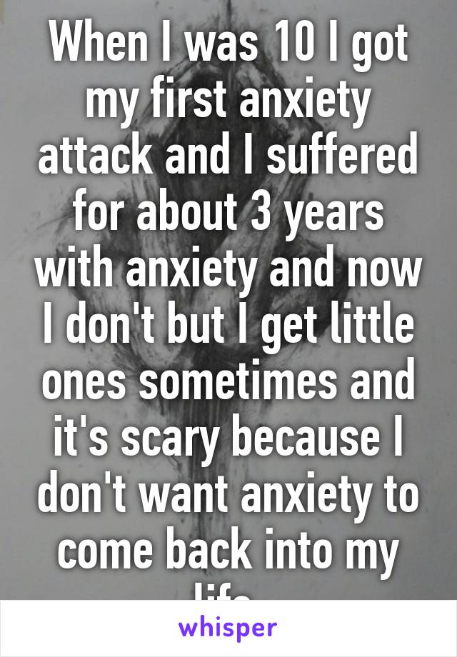 When I was 10 I got my first anxiety attack and I suffered for about 3 years with anxiety and now I don't but I get little ones sometimes and it's scary because I don't want anxiety to come back into my life 