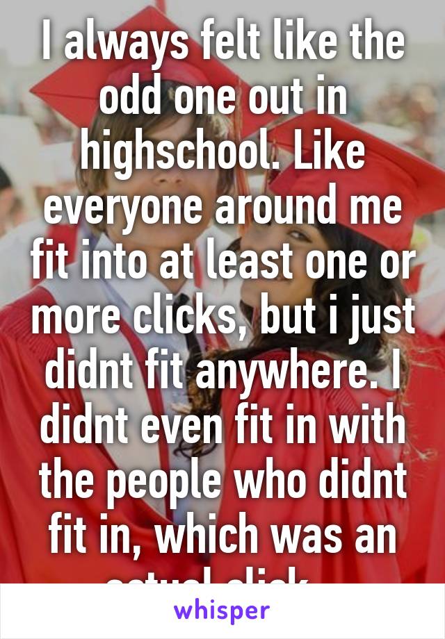 I always felt like the odd one out in highschool. Like everyone around me fit into at least one or more clicks, but i just didnt fit anywhere. I didnt even fit in with the people who didnt fit in, which was an actual click.. 