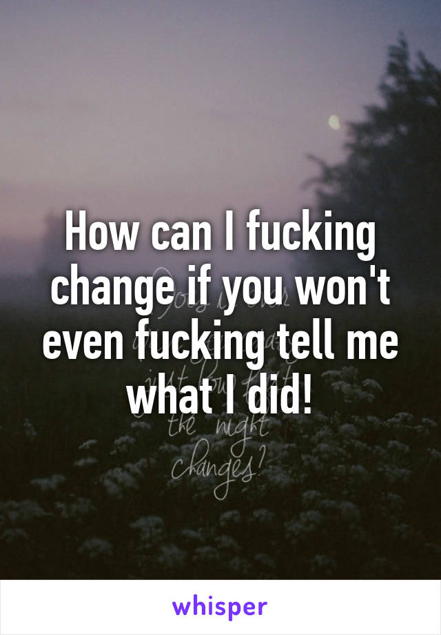 How can I fucking change if you won't even fucking tell me what I did!