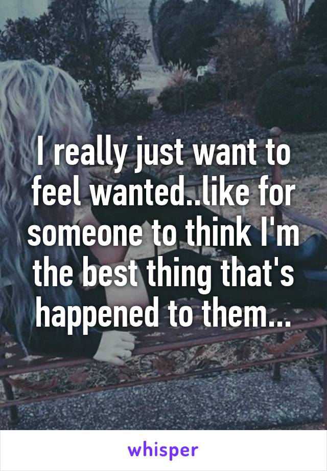 I really just want to feel wanted..like for someone to think I'm the best thing that's happened to them...