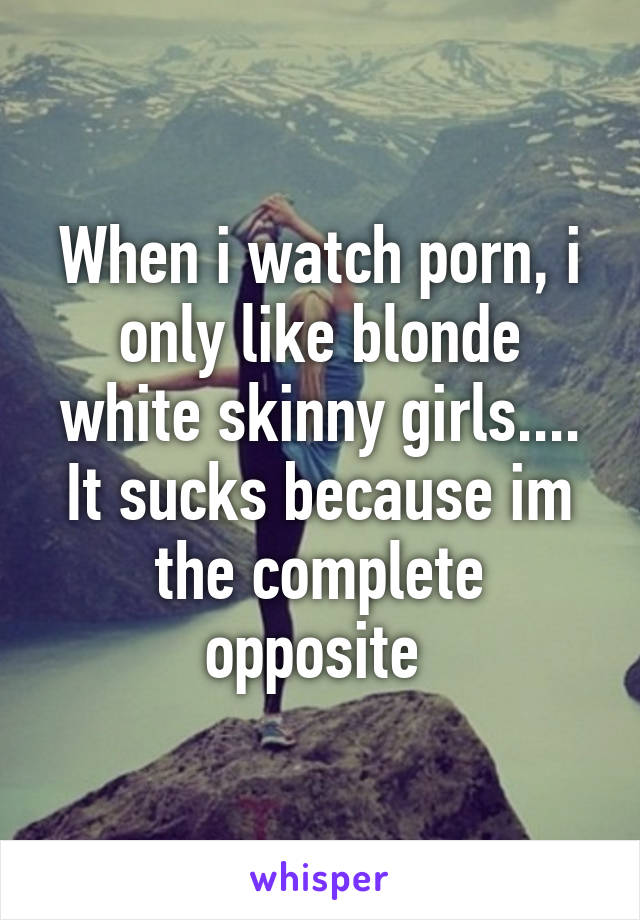 When i watch porn, i only like blonde white skinny girls.... It sucks because im the complete opposite 