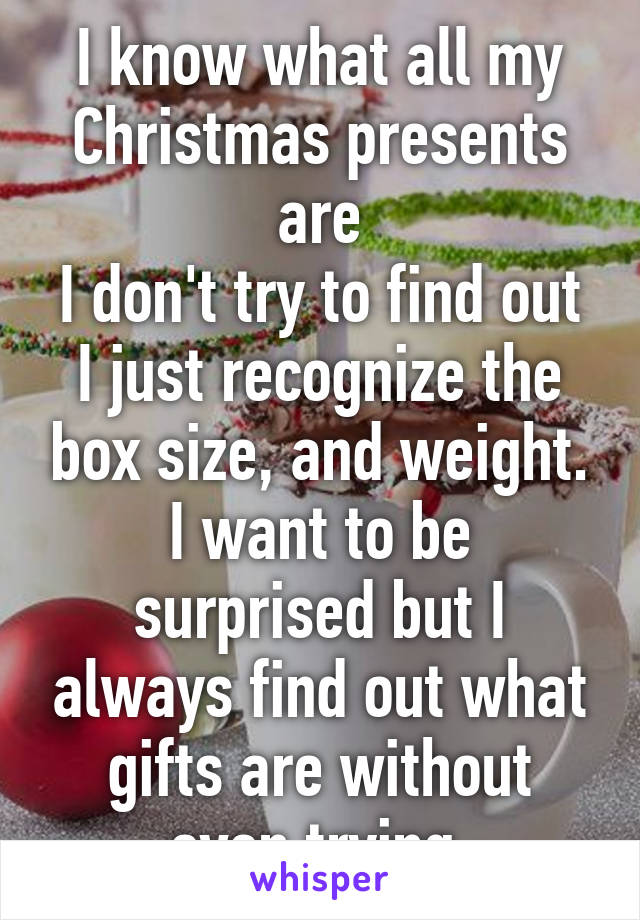 I know what all my Christmas presents are
I don't try to find out
I just recognize the box size, and weight.
I want to be surprised but I always find out what gifts are without even trying.