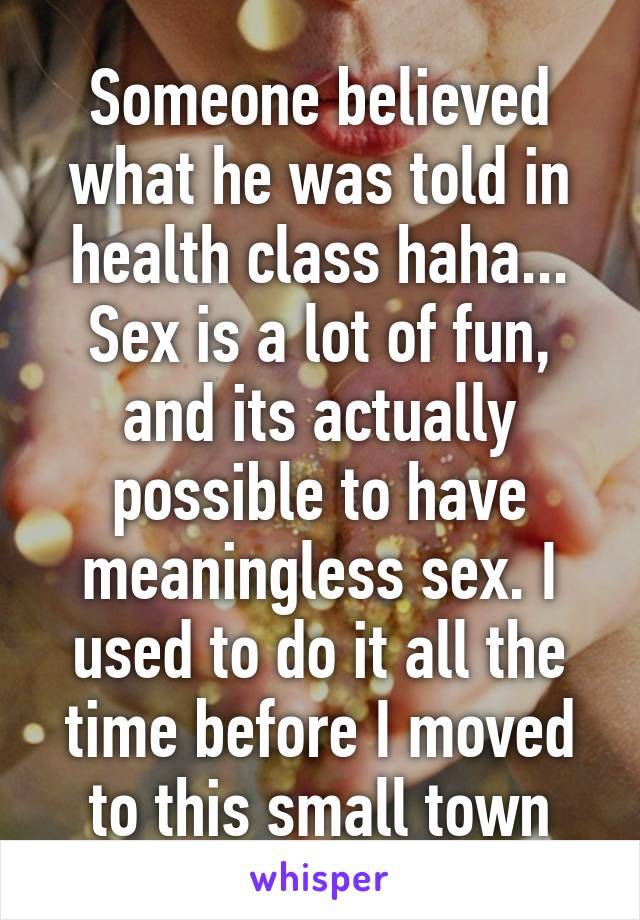 Someone believed what he was told in health class haha... Sex is a lot of fun, and its actually possible to have meaningless sex. I used to do it all the time before I moved to this small town