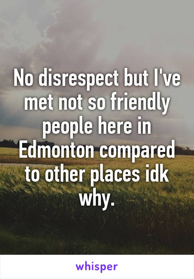 No disrespect but I've met not so friendly people here in Edmonton compared to other places idk why.