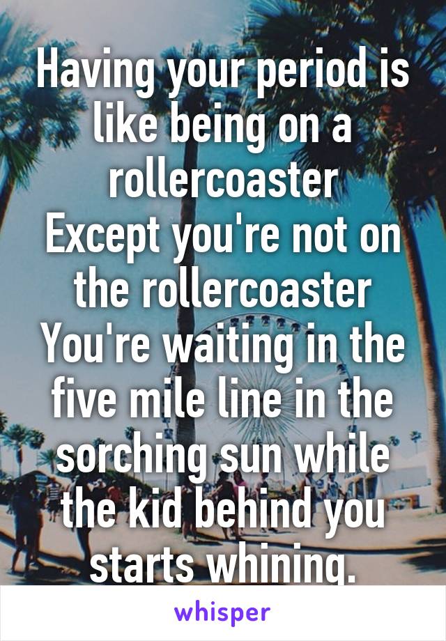 Having your period is like being on a rollercoaster
Except you're not on the rollercoaster
You're waiting in the five mile line in the sorching sun while the kid behind you starts whining.