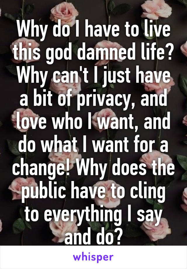 Why do I have to live this god damned life? Why can't I just have a bit of privacy, and love who I want, and do what I want for a change! Why does the public have to cling to everything I say and do?