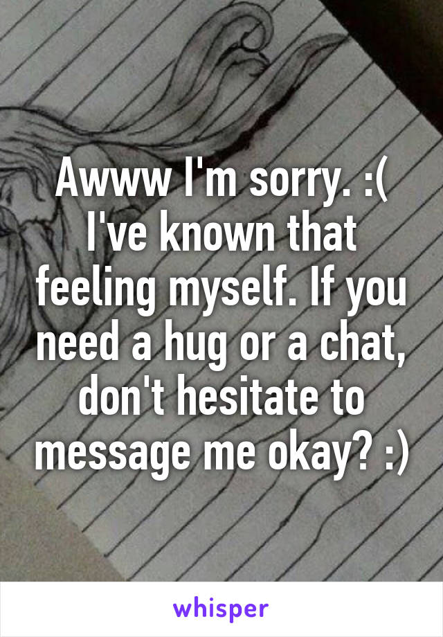 Awww I'm sorry. :( I've known that feeling myself. If you need a hug or a chat, don't hesitate to message me okay? :)