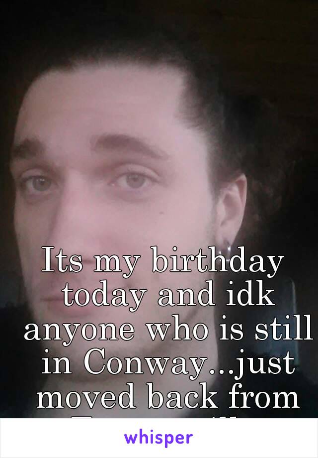 Its my birthday today and idk anyone who is still in Conway...just moved back from Fayetteville.