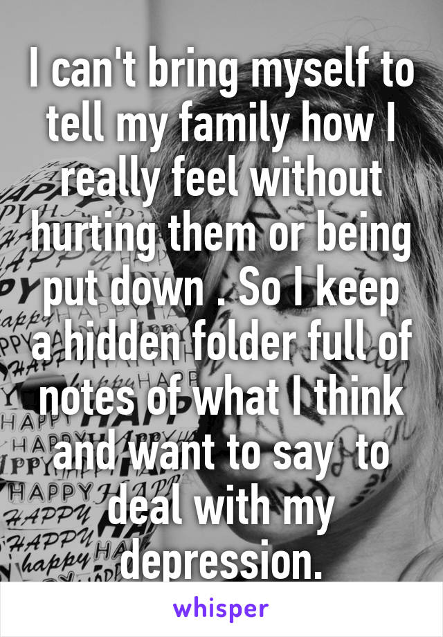 I can't bring myself to tell my family how I really feel without hurting them or being put down . So I keep a hidden folder full of notes of what I think and want to say  to deal with my depression.