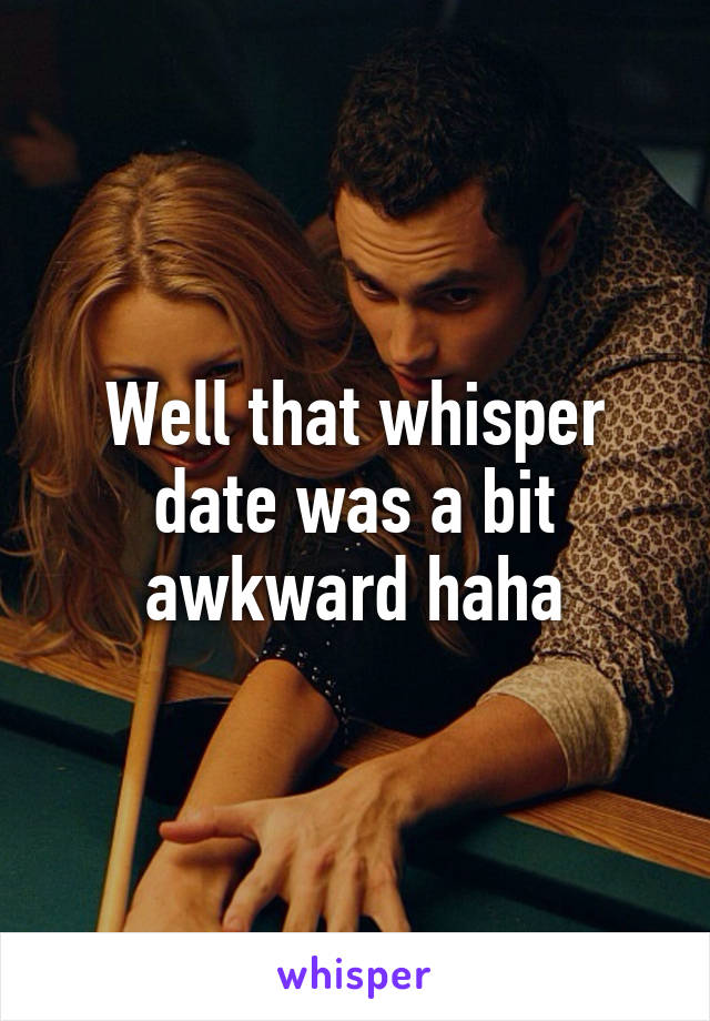 Well that whisper date was a bit awkward haha