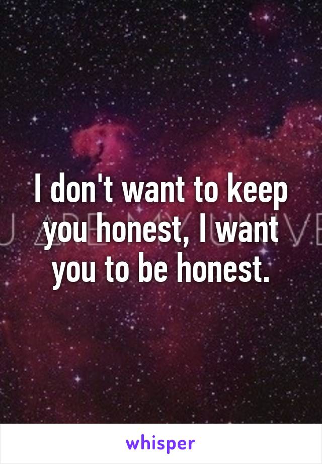 I don't want to keep you honest, I want you to be honest.