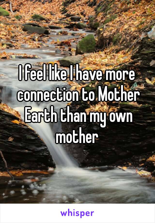 I feel like I have more connection to Mother Earth than my own mother 