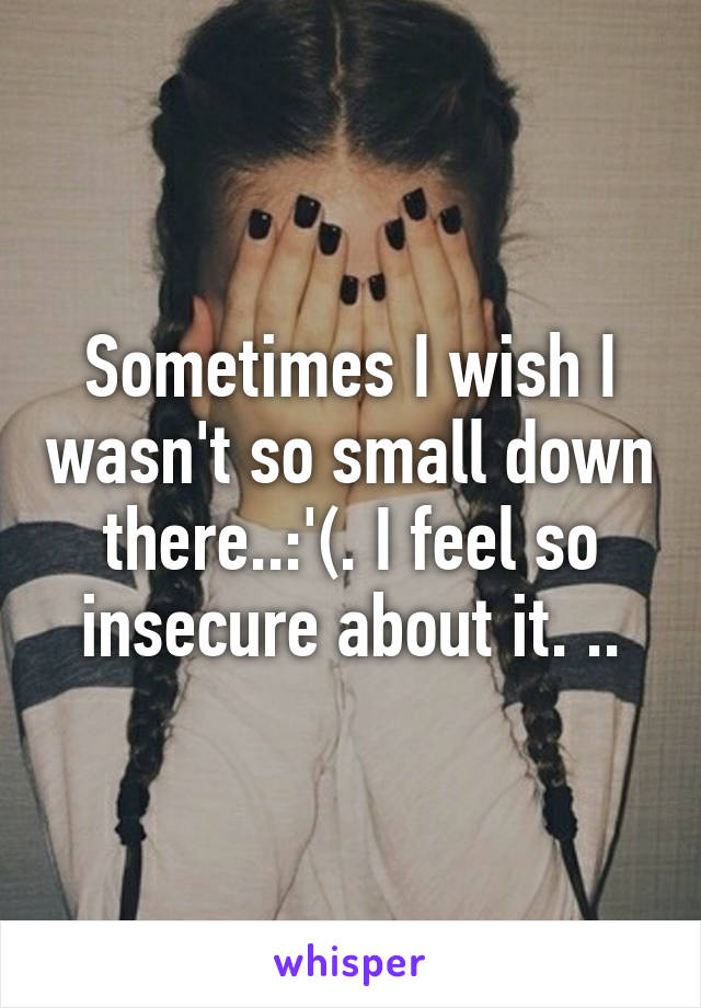 Sometimes I wish I wasn't so small down there..:'(. I feel so insecure about it. ..