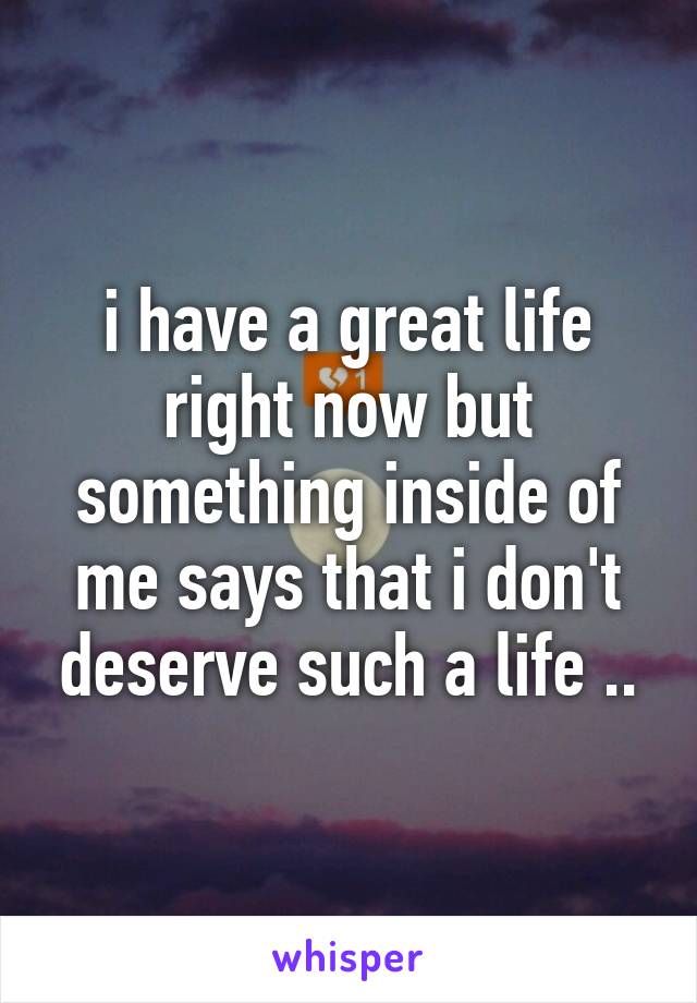 i have a great life right now but something inside of me says that i don't deserve such a life ..