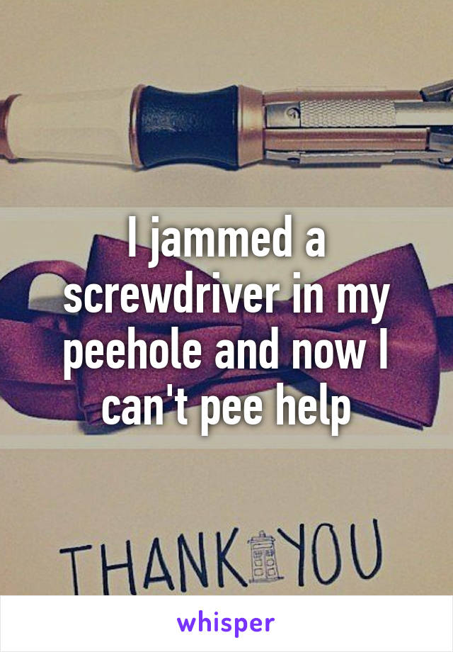 I jammed a screwdriver in my peehole and now I can't pee help