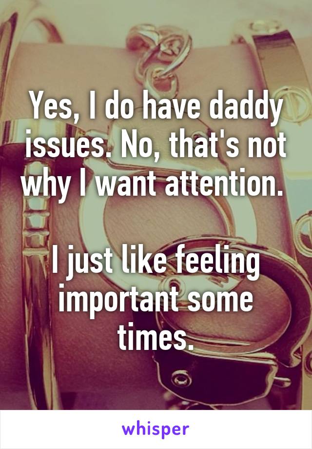 Yes, I do have daddy issues. No, that's not why I want attention. 

I just like feeling important some times.