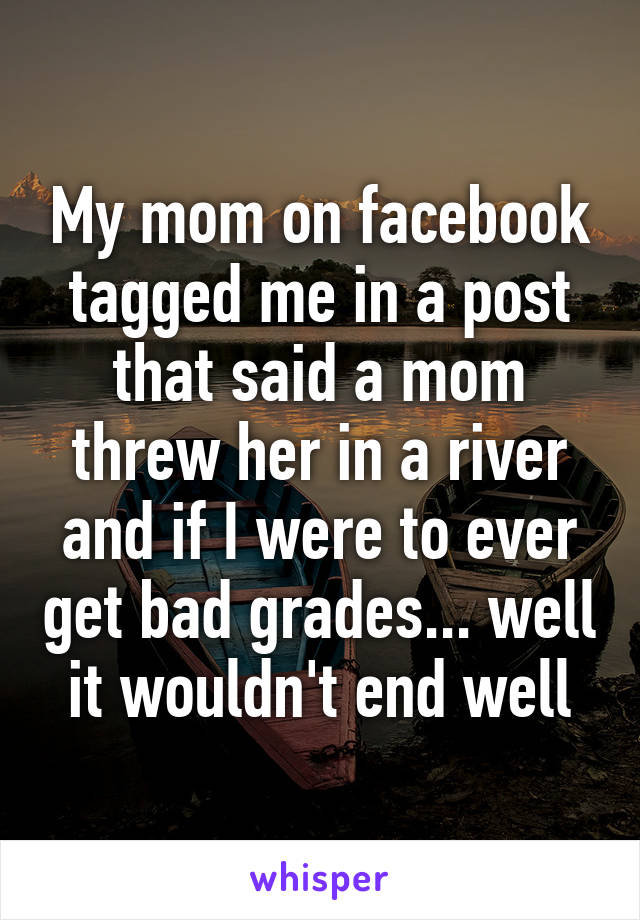 My mom on facebook tagged me in a post that said a mom threw her in a river and if I were to ever get bad grades... well it wouldn't end well