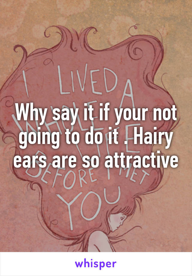 Why say it if your not going to do it . Hairy ears are so attractive