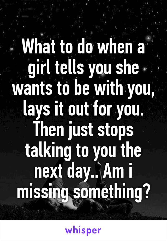 What to do when a girl tells you she wants to be with you, lays it out for you. Then just stops talking to you the next day.. Am i missing something?