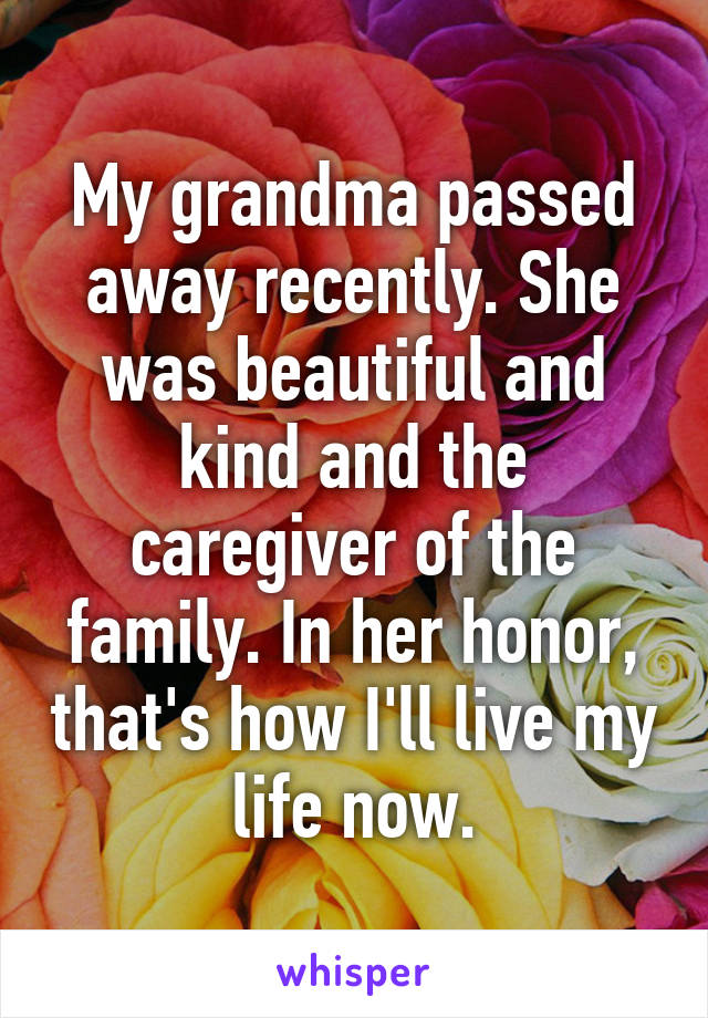 My grandma passed away recently. She was beautiful and kind and the caregiver of the family. In her honor, that's how I'll live my life now.