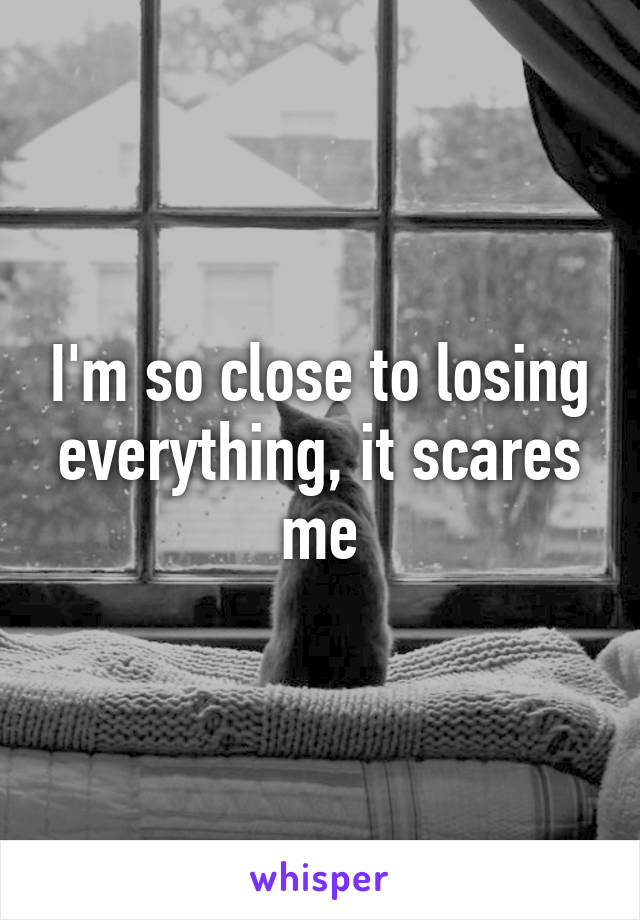 I'm so close to losing everything, it scares me