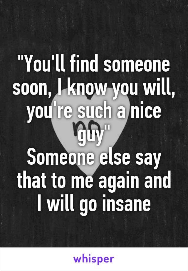 "You'll find someone soon, I know you will, you're such a nice guy"
Someone else say that to me again and I will go insane