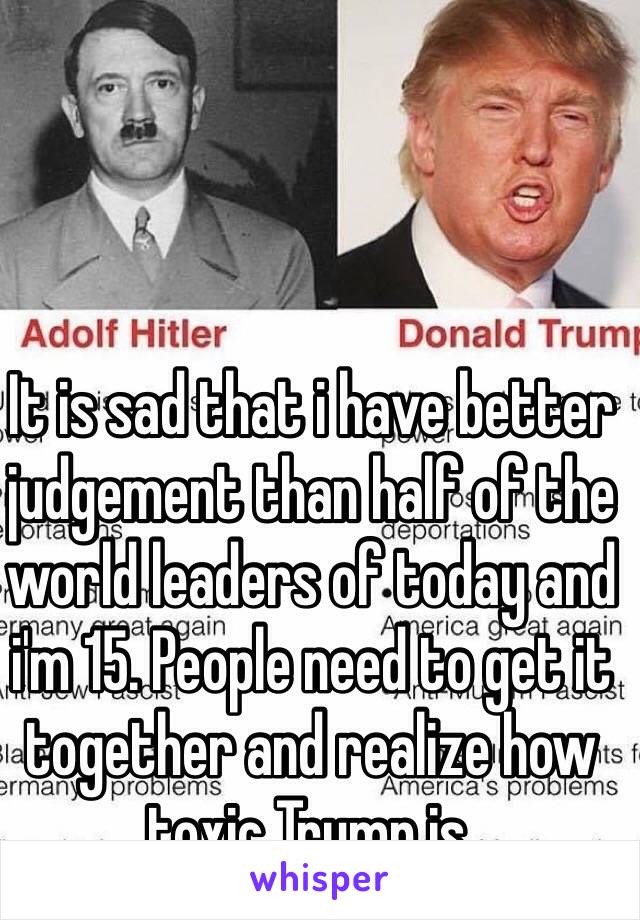 It is sad that i have better judgement than half of the world leaders of today and i'm 15. People need to get it together and realize how toxic Trump is. 