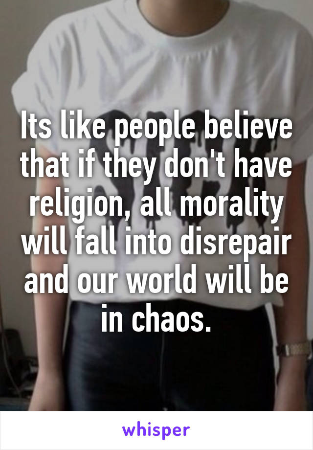 Its like people believe that if they don't have religion, all morality will fall into disrepair and our world will be in chaos.