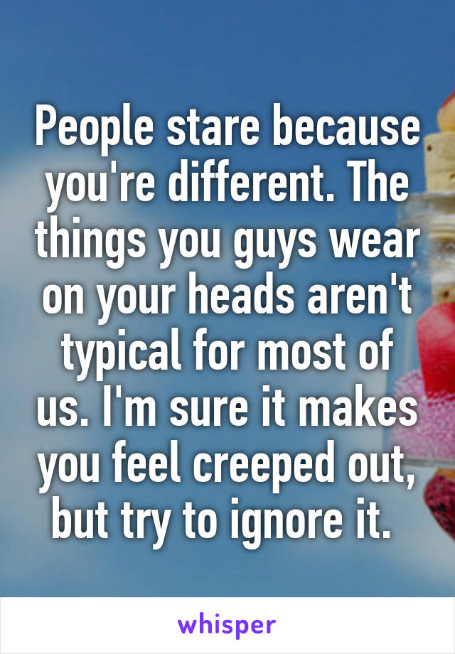 People stare because you're different. The things you guys wear on your heads aren't typical for most of us. I'm sure it makes you feel creeped out, but try to ignore it. 