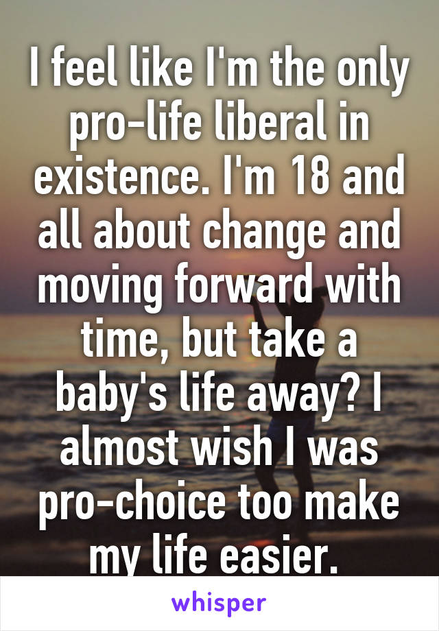 I feel like I'm the only pro-life liberal in existence. I'm 18 and all about change and moving forward with time, but take a baby's life away? I almost wish I was pro-choice too make my life easier. 