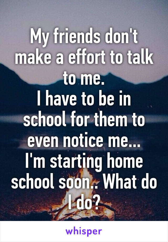 My friends don't make a effort to talk to me.
I have to be in school for them to even notice me...
I'm starting home school soon.. What do I do?