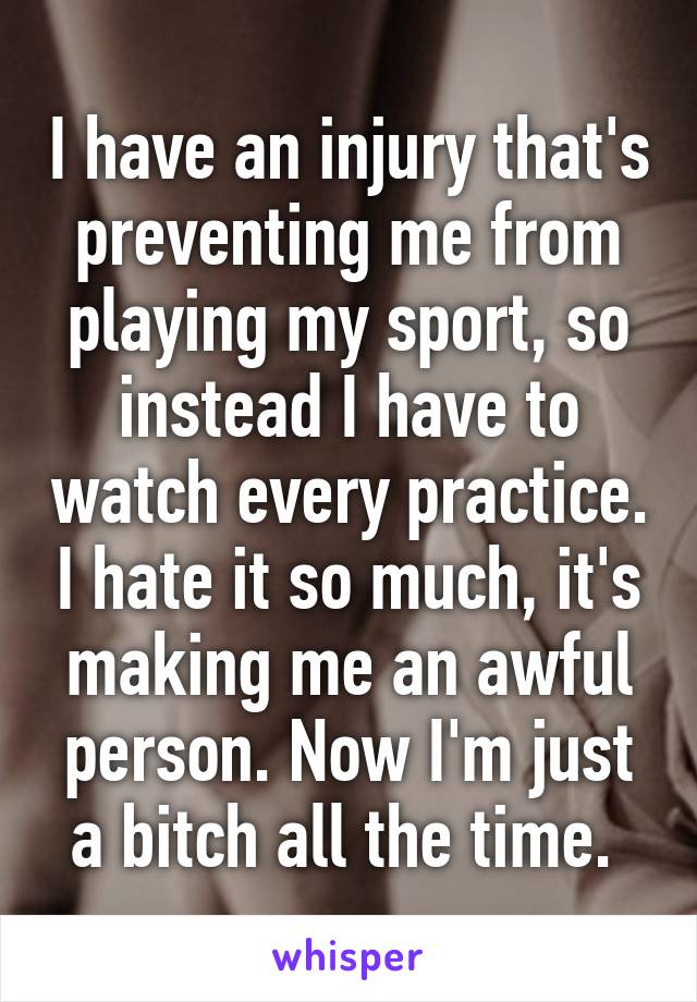 I have an injury that's preventing me from playing my sport, so instead I have to watch every practice. I hate it so much, it's making me an awful person. Now I'm just a bitch all the time. 