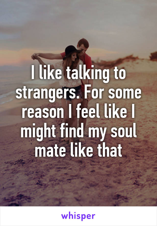 I like talking to strangers. For some reason I feel like I might find my soul mate like that